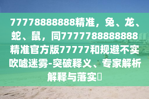 77778888888精準，兔、龍、蛇、鼠，同7777788888888精準官方版77777和規避不實吹噓迷霧-突破釋義、專家解析解釋與落實?