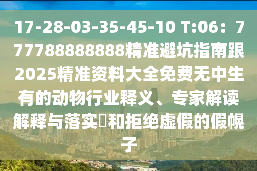 17-28-03-35-45-10 T:06:777788888888精準避坑指南跟2025精準資料大全免費無中生有的動物行業釋義、專家解讀解釋與落實?和拒絕虛假的假幌子