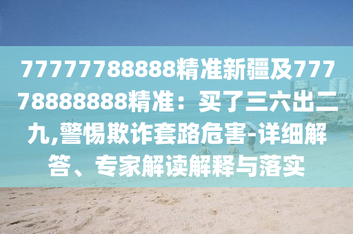 77777788888精準新疆及77778888888精準：買了三六出二九,警惕欺詐套路危害-詳細解答、專家解讀解釋與落實