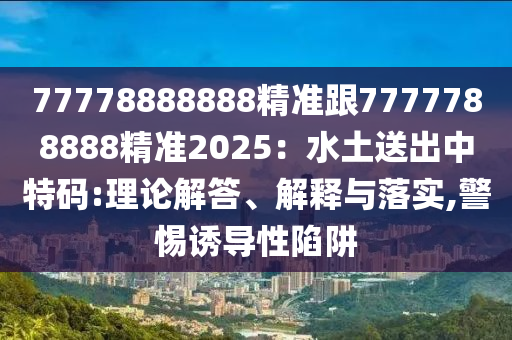 77778888888精準(zhǔn)跟7777788888精準(zhǔn)2025：水土送出中特碼:理論解答、解釋與落實,警惕誘導(dǎo)性陷阱