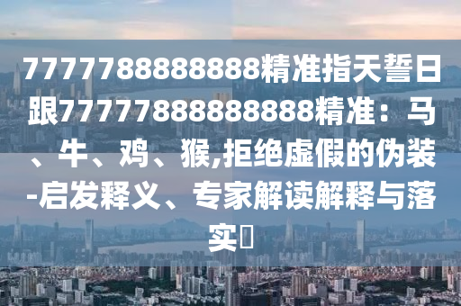 7777788888888精準指天誓日跟77777888888888精準：馬、牛、雞、猴,拒絕虛假的偽裝-啟發釋義、專家解讀解釋與落實?