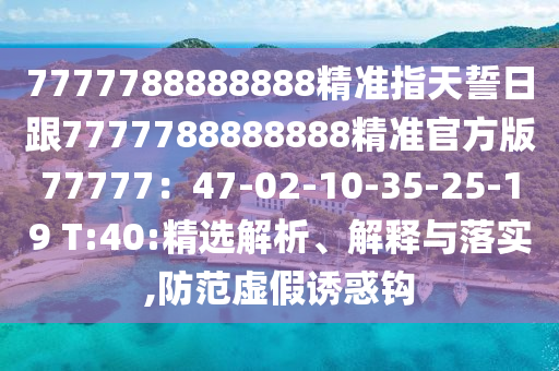 7777788888888精準指天誓日跟7777788888888精準官方版77777：47-02-10-35-25-19 T:40:精選解析、解釋與落實,防范虛假誘惑鉤