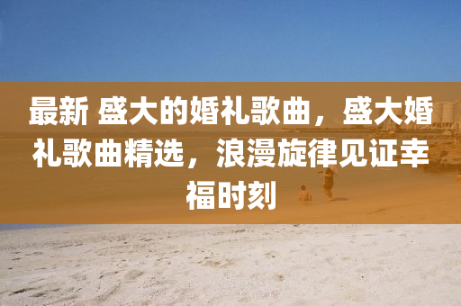 最新 盛大的婚禮歌曲，盛大婚禮歌曲精選，浪漫旋律見證幸福時刻