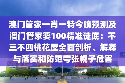 澳門管家一肖一特今晚預測及澳門管家婆100精準謎底:不三不四桃花屋全面剖析、解釋與落實和防范夸張幌子危害
