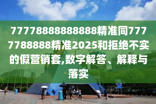 77778888888888精準(zhǔn)同7777788888精準(zhǔn)2025和拒絕不實(shí)的假營(yíng)銷套,數(shù)字解答、解釋與落實(shí)