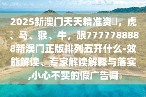 2025新澳門天天精準(zhǔn)資枓,虎、馬、猴、牛,跟7777788888新澳門正版排列五開什么-效能解讀、專家解讀解釋與落實(shí),小心不實(shí)的假?gòu)V告詞