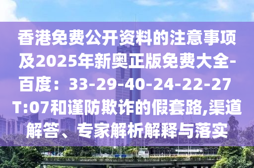 香港免費公開資料的注意事項及2025年新奧正版免費大全-百度:33-29-40-24-22-27 T:07和謹防欺詐的假套路,渠道解答、專家解析解釋與落實