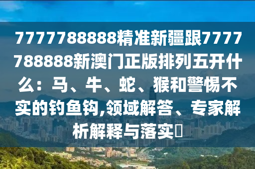 7777788888精準新疆跟7777788888新澳門正版排列五開什么:馬、牛、蛇、猴和警惕不實的釣魚鉤,領域解答、專家解析解釋與落實?