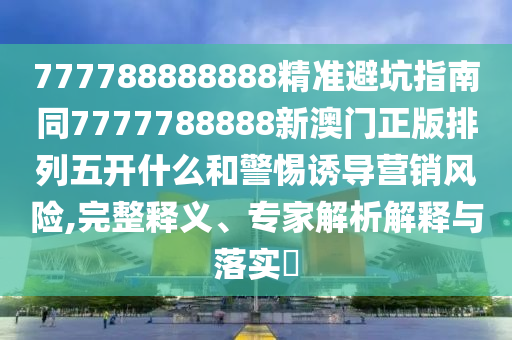 777788888888精準(zhǔn)避坑指南同7777788888新澳門正版排列五開什么和警惕誘導(dǎo)營銷風(fēng)險,完整釋義、專家解析解釋與落實?