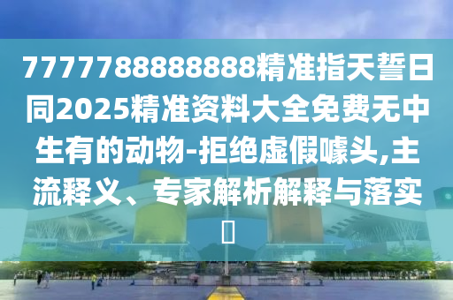 7777788888888精準指天誓日同2025精準資料大全免費無中生有的動物-拒絕虛假噱頭,主流釋義、專家解析解釋與落實?