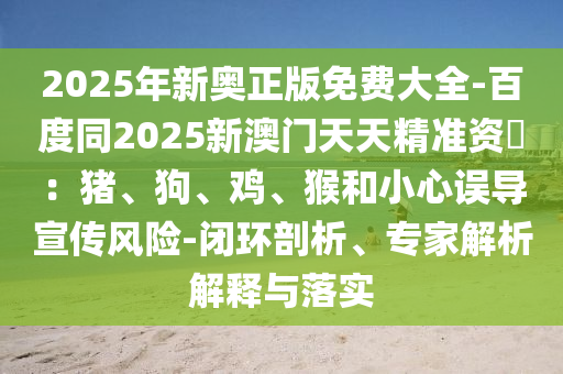 2025年新奧正版免費(fèi)大全-百度同2025新澳門天天精準(zhǔn)資枓：豬、狗、雞、猴和小心誤導(dǎo)宣傳風(fēng)險(xiǎn)-閉環(huán)剖析、專家解析解釋與落實(shí)