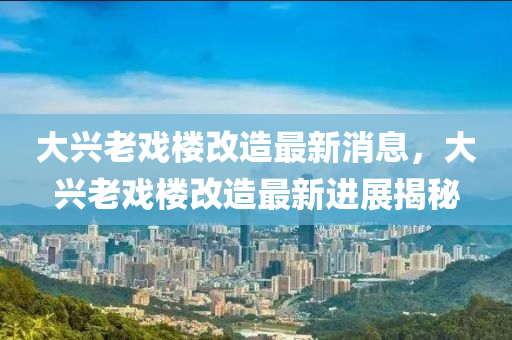 大興老戲樓改造最新消息,大興老戲樓改造最新進展揭秘