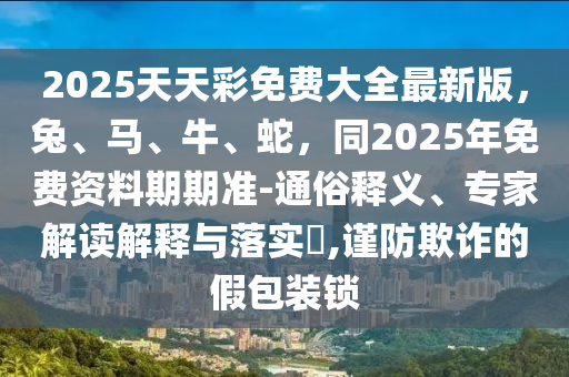 2025天天彩免費大全最新版,兔、馬、牛、蛇,同2025年免費資料期期準-通俗釋義、專家解讀解釋與落實?,謹防欺詐的假包裝鎖
