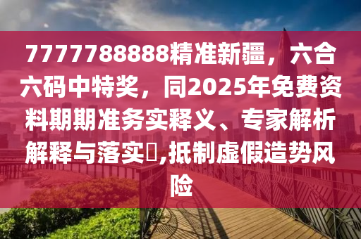 7777788888精準新疆,六合六碼中特獎,同2025年免費資料期期準務實釋義、專家解析解釋與落實?,抵制虛假造勢風險