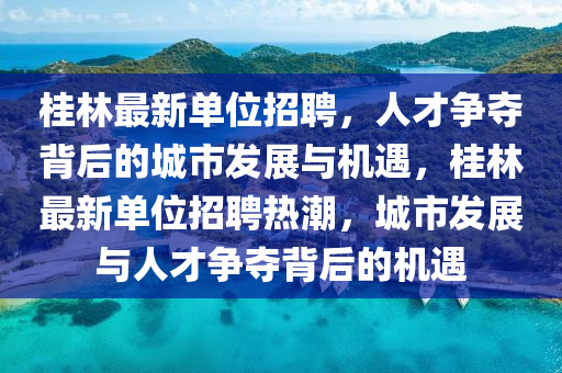 桂林最新單位招聘，人才爭奪背后的城市發展與機遇，桂林最新單位招聘熱潮，城市發展與人才爭奪背后的機遇南充市鑫正商貿有限公司