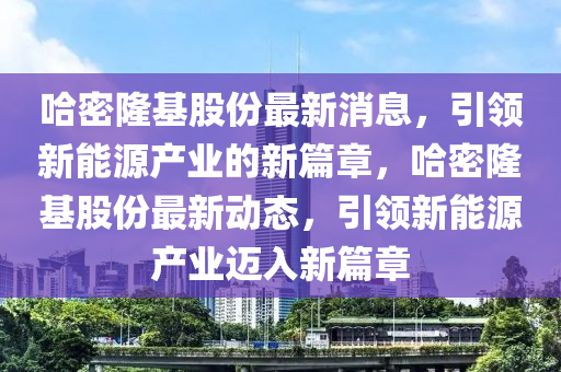 哈密隆基股份最新消息，引領(lǐng)新能源產(chǎn)業(yè)的新篇章，哈密隆基股份最新動(dòng)態(tài)，引領(lǐng)新能源產(chǎn)業(yè)邁入新篇章南充市鑫正商貿(mào)有限公司