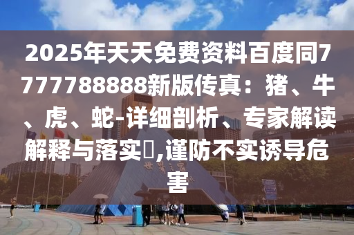 2025年天天免費(fèi)資料百度同7777788888新版?zhèn)髡妫贺i、牛、南充市鑫正商貿(mào)有限公司虎、蛇-詳細(xì)剖析、專家解讀解釋與落實(shí)?,謹(jǐn)防不實(shí)誘導(dǎo)危害