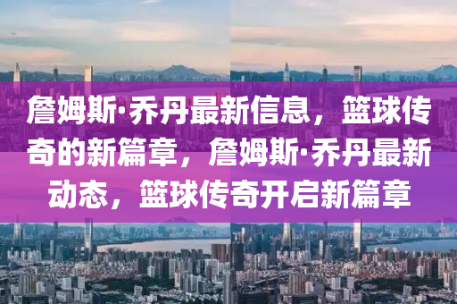 詹姆斯·喬丹最新信息，籃球傳奇的新篇章，詹姆斯·喬丹最新動(dòng)態(tài)，籃球南充市鑫正商貿(mào)有限公司傳奇開啟新篇章
