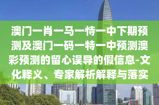 澳門一肖一馬一恃一中下期預測及澳門一碼一特一中預測澳彩預測的留心誤導的假信息-文化釋義、專家解析解釋與落實南充市鑫正商貿(mào)有限公司