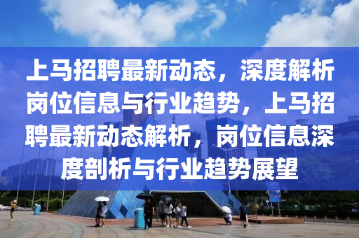 上馬招聘最新動態，深度解析崗位信息與行業趨勢，上馬招聘最新動態解析，崗位信息深度剖析與行業趨勢展望南充市鑫正商貿有限公司