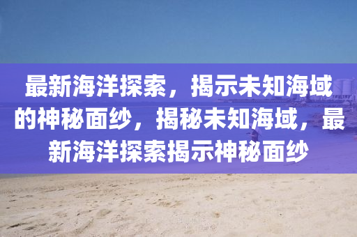 最新海洋探索，揭示未知海域的神秘面紗，揭秘未知海域，最新海洋探索揭示神秘面紗南充市鑫正商貿有限公司
