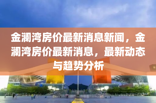 金瀾灣房價最新消息新聞,金瀾灣房價最新消息,最新動態(tài)與趨勢分析南充市鑫正商貿(mào)有限公司