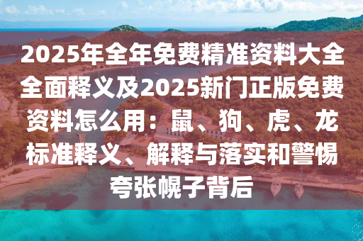 2025年全年免費精準(zhǔn)資料大全全面釋義及2025新門正版免費資料怎么用：鼠、狗、虎、龍標(biāo)南充市鑫正商貿(mào)有限公司準(zhǔn)釋義、解釋與落實和警惕夸張幌子背后