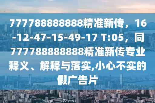 777788888888精準(zhǔn)新傳，16-12-47-15-49-17 T:05，同777788888888精準(zhǔn)新傳專業(yè)釋義、解釋與落實,小心不實的南充市鑫正商貿(mào)有限公司假廣告片