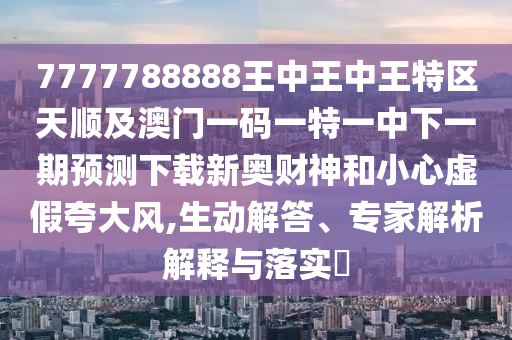7777788888王中王中王特區(qū)天順及澳門一碼一特一中下一期預測下載新奧財神和小心虛假夸大風,生動解答、專家解析解釋與落實?南充市鑫正商貿(mào)有限公司