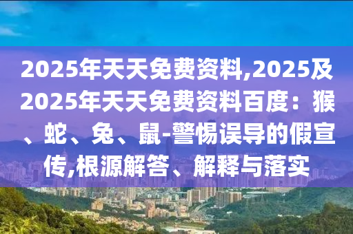2025年天天免費資料,2025及2025年天天免費資料百度：猴、蛇、兔、鼠-警惕誤導的假宣傳,根源解答、解釋與落實南充市鑫正商貿有限公司
