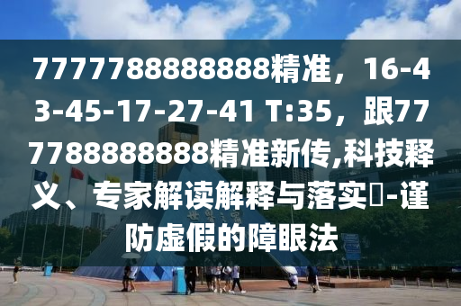 7777788888888精準，16-43-45-17-27-41 T:35，跟777788888888精準新傳,科技釋義、專家解讀解釋與落實?-謹防虛假的障眼法