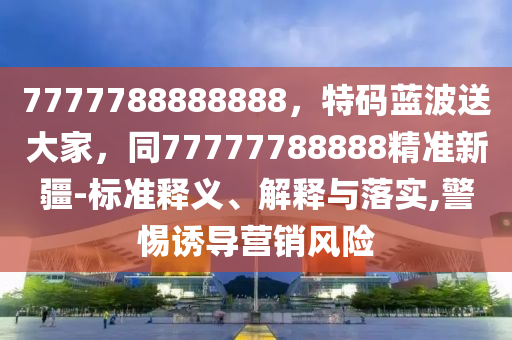 7777788888888，特碼藍波送大家，同77777788888精準新疆-標準釋義、解釋與落實,警惕誘導營銷風險