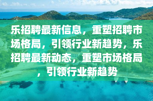 樂招聘最新信息，重塑招聘市場(chǎng)格局，引領(lǐng)行業(yè)新趨勢(shì)，樂招聘最新動(dòng)態(tài)，重塑市場(chǎng)格局，引領(lǐng)行業(yè)新趨勢(shì)