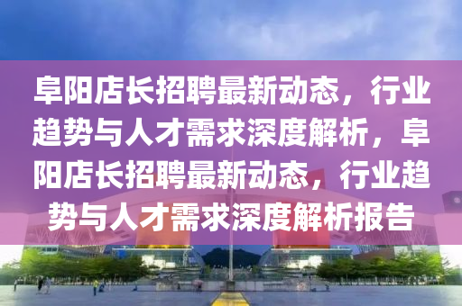 阜陽店長(zhǎng)招聘最新動(dòng)態(tài)，行業(yè)趨勢(shì)與人才需求深度解析，阜陽店長(zhǎng)招聘最新動(dòng)態(tài)，行業(yè)趨勢(shì)與人才需求深度解析報(bào)告