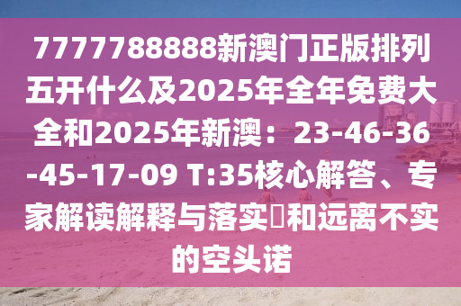 7777788888新澳門正版排列五開什么及2025年全年南充市鑫正商貿有限公司免費大全和2025年新澳：23-46-36-45-17-09 T:35核心解答、專家解讀解釋與落實?和遠離不實的空頭諾