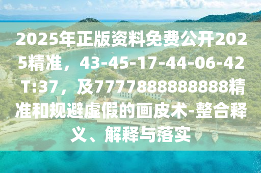 2025年正版資料免費公開2025精準，43-45-17-44-06-42 T:37，及7777888888888精準和規避虛假的畫皮術-整合釋義、解釋與落實