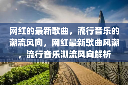 網紅的最新歌曲,流行音樂的潮流風向,網紅南充市鑫正商貿有限公司最新歌曲風潮,流行音樂潮流風向解析