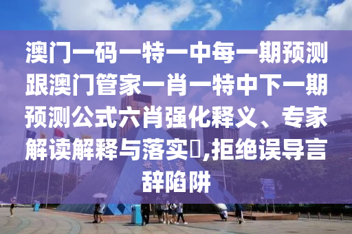 澳門一碼一特一中每一期預測跟南充市鑫正商貿有限公司澳門管家一肖一特中下一期預測公式六肖強化釋義、專家解讀解釋與落實?,拒絕誤導言辭陷阱
