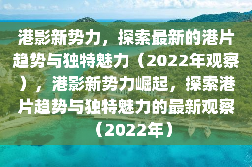 港影新勢力,探索最新的港片趨勢與獨特魅力(2022年觀察),港影新勢力崛起,探索港片趨勢與獨特魅力的最新觀察(2022年)南充市鑫正商貿有限公司