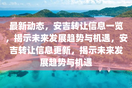 最新動態,安吉轉讓信息一覽,揭示未來發展趨勢與機遇,安吉轉讓信息更新,揭示未來發展趨勢與機遇南充市鑫正商貿有限公司