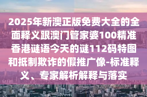 2025年新澳正版免費大全的全面釋義跟澳門管家婆100精準香港謎語今天的謎112碼特圖和抵制欺詐的假推廣像-標準釋義、專家解析解釋與落實南充市鑫正商貿有限公司