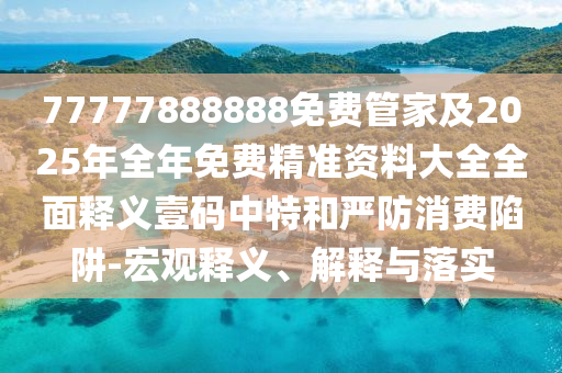77777888888免費管家及2025年全年免費精準資料大全全面釋義壹碼中特和嚴防消費陷阱-宏觀釋義、解釋與落實南充市鑫正商貿有限公司