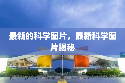 最新的科學圖片,最新科學圖片揭秘南充市鑫正商貿有限公司