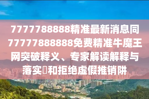 7777788888精準最新消息同77777888888免費精準牛魔王網突破釋義、專家解讀解釋與落實?和拒絕虛假推銷阱南充市鑫正商貿有限公司