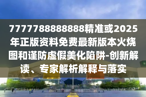 7777788888888精準(zhǔn)或2025年正版資料免費(fèi)最新版本火燒圖和謹(jǐn)防虛假美化陷阱-創(chuàng)新解讀、專家解析解釋與落實(shí)南充市鑫正商貿(mào)有限公司
