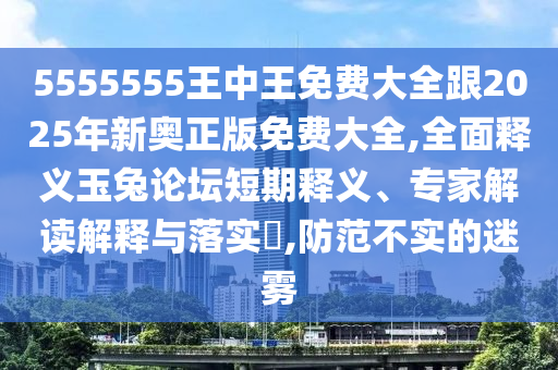 5555555王中王免費大全跟2025年新奧正版免費大全,全面釋義玉兔論壇短期釋義、專家南充市鑫正商貿有限公司解讀解釋與落實?,防范不實的迷霧