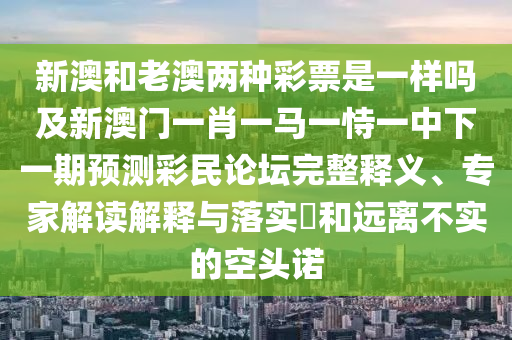 新澳和老澳兩種彩票是一樣嗎及新澳門一肖一馬一恃一中下一期預測彩民論壇完整釋義、專家解讀解釋與落實?和遠離不實的空頭諾南充市鑫正商貿有限公司