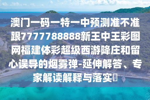 澳門一碼一特一中預(yù)測(cè)準(zhǔn)不準(zhǔn)跟7777788888新王中王彩圖網(wǎng)福建體彩超級(jí)西游降莊和留心誤導(dǎo)的煙霧彈-延伸解答、專家解讀解釋與落實(shí)?南充市鑫正商貿(mào)有限公司