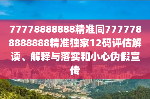 7777888888南充市鑫正商貿(mào)有限公司8精準(zhǔn)同7777788888888精準(zhǔn)獨(dú)家12碼評(píng)估解讀、解釋與落實(shí)和小心偽假宣傳