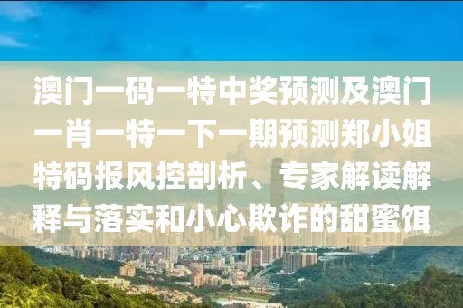 澳門一碼一特中獎(jiǎng)?lì)A(yù)測(cè)及澳門一肖一特一下一期預(yù)測(cè)鄭小姐特碼報(bào)風(fēng)控剖析、專家解讀解釋與落實(shí)和小南充市鑫正商貿(mào)有限公司心欺詐的甜蜜餌